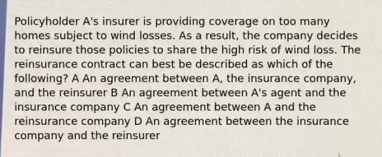 Policyholder A's insurer is providing coverage on too many homes subject to wind losses. As a result, the company decides to reinsure those policies to share the high risk of wind loss. The reinsurance contract can best be described as which of the following? A An agreement between A, the insurance company, and the reinsurer B An agreement between A's agent and the insurance company C An agreement between A and the reinsurance company D An agreement between the insurance company and the reinsurer