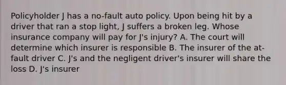 Policyholder J has a no-fault auto policy. Upon being hit by a driver that ran a stop light, J suffers a broken leg. Whose insurance company will pay for J's injury? A. The court will determine which insurer is responsible B. The insurer of the at-fault driver C. J's and the negligent driver's insurer will share the loss D. J's insurer