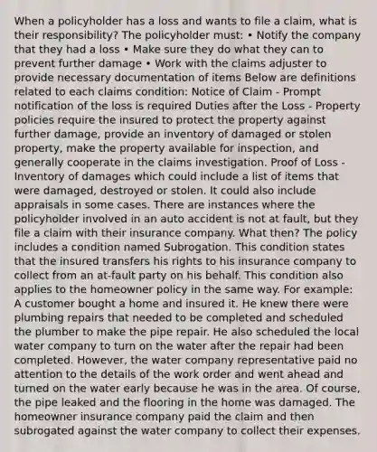 When a policyholder has a loss and wants to file a claim, what is their responsibility? The policyholder must: • Notify the company that they had a loss • Make sure they do what they can to prevent further damage • Work with the claims adjuster to provide necessary documentation of items Below are definitions related to each claims condition: Notice of Claim - Prompt notification of the loss is required Duties after the Loss - Property policies require the insured to protect the property against further damage, provide an inventory of damaged or stolen property, make the property available for inspection, and generally cooperate in the claims investigation. Proof of Loss - Inventory of damages which could include a list of items that were damaged, destroyed or stolen. It could also include appraisals in some cases. There are instances where the policyholder involved in an auto accident is not at fault, but they file a claim with their insurance company. What then? The policy includes a condition named Subrogation. This condition states that the insured transfers his rights to his insurance company to collect from an at-fault party on his behalf. This condition also applies to the homeowner policy in the same way. For example: A customer bought a home and insured it. He knew there were plumbing repairs that needed to be completed and scheduled the plumber to make the pipe repair. He also scheduled the local water company to turn on the water after the repair had been completed. However, the water company representative paid no attention to the details of the work order and went ahead and turned on the water early because he was in the area. Of course, the pipe leaked and the flooring in the home was damaged. The homeowner insurance company paid the claim and then subrogated against the water company to collect their expenses.
