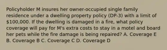 Policyholder M insures her owner-occupied single family residence under a dwelling property policy (DP-3) with a limit of 100,000. If the dwelling is damaged in a fire, what policy coverage will pay for M's extra costs to stay in a motel and board her pets while the fire damage is being repaired? A. Coverage E B. Coverage B C. Coverage C D. Coverage D