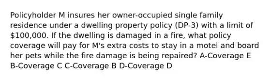 Policyholder M insures her owner-occupied single family residence under a dwelling property policy (DP-3) with a limit of 100,000. If the dwelling is damaged in a fire, what policy coverage will pay for M's extra costs to stay in a motel and board her pets while the fire damage is being repaired? A-Coverage E B-Coverage C C-Coverage B D-Coverage D