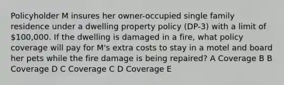 Policyholder M insures her owner-occupied single family residence under a dwelling property policy (DP-3) with a limit of 100,000. If the dwelling is damaged in a fire, what policy coverage will pay for M's extra costs to stay in a motel and board her pets while the fire damage is being repaired? A Coverage B B Coverage D C Coverage C D Coverage E