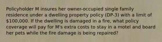 Policyholder M insures her owner-occupied single family residence under a dwelling property policy (DP-3) with a limit of 100,000. If the dwelling is damaged in a fire, what policy coverage will pay for M's extra costs to stay in a motel and board her pets while the fire damage is being repaired?