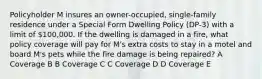 Policyholder M insures an owner-occupied, single-family residence under a Special Form Dwelling Policy (DP-3) with a limit of 100,000. If the dwelling is damaged in a fire, what policy coverage will pay for M's extra costs to stay in a motel and board M's pets while the fire damage is being repaired? A Coverage B B Coverage C C Coverage D D Coverage E