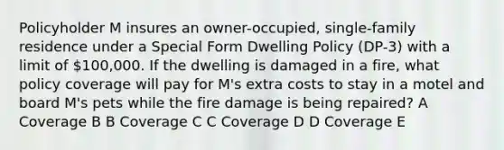 Policyholder M insures an owner-occupied, single-family residence under a Special Form Dwelling Policy (DP-3) with a limit of 100,000. If the dwelling is damaged in a fire, what policy coverage will pay for M's extra costs to stay in a motel and board M's pets while the fire damage is being repaired? A Coverage B B Coverage C C Coverage D D Coverage E