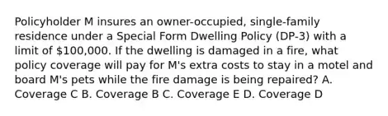 Policyholder M insures an owner-occupied, single-family residence under a Special Form Dwelling Policy (DP-3) with a limit of 100,000. If the dwelling is damaged in a fire, what policy coverage will pay for M's extra costs to stay in a motel and board M's pets while the fire damage is being repaired? A. Coverage C B. Coverage B C. Coverage E D. Coverage D