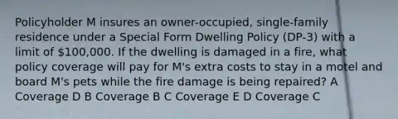 Policyholder M insures an owner-occupied, single-family residence under a Special Form Dwelling Policy (DP-3) with a limit of 100,000. If the dwelling is damaged in a fire, what policy coverage will pay for M's extra costs to stay in a motel and board M's pets while the fire damage is being repaired? A Coverage D B Coverage B C Coverage E D Coverage C