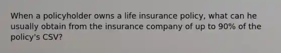 When a policyholder owns a life insurance policy, what can he usually obtain from the insurance company of up to 90% of the policy's CSV?