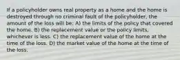 If a policyholder owns real property as a home and the home is destroyed through no criminal fault of the policyholder, the amount of the loss will be: A) the limits of the policy that covered the home. B) the replacement value or the policy limits, whichever is less. C) the replacement value of the home at the time of the loss. D) the market value of the home at the time of the loss.