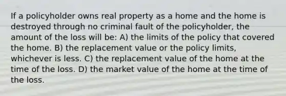 If a policyholder owns real property as a home and the home is destroyed through no criminal fault of the policyholder, the amount of the loss will be: A) the limits of the policy that covered the home. B) the replacement value or the policy limits, whichever is less. C) the replacement value of the home at the time of the loss. D) the market value of the home at the time of the loss.