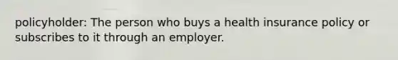 policyholder: The person who buys a health insurance policy or subscribes to it through an employer.