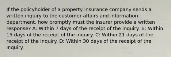 If the policyholder of a property insurance company sends a written inquiry to the customer affairs and information department, how promptly must the insurer provide a written response? A: Within 7 days of the receipt of the inquiry. B: Within 15 days of the receipt of the inquiry. C: Within 21 days of the receipt of the inquiry. D: Within 30 days of the receipt of the inquiry.