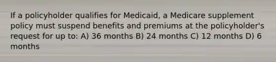 If a policyholder qualifies for Medicaid, a Medicare supplement policy must suspend benefits and premiums at the policyholder's request for up to: A) 36 months B) 24 months C) 12 months D) 6 months