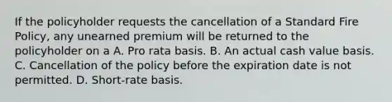 If the policyholder requests the cancellation of a Standard Fire Policy, any unearned premium will be returned to the policyholder on a A. Pro rata basis. B. An actual cash value basis. C. Cancellation of the policy before the expiration date is not permitted. D. Short-rate basis.