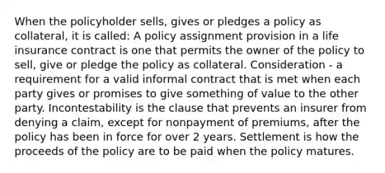 When the policyholder sells, gives or pledges a policy as collateral, it is called: A policy assignment provision in a life insurance contract is one that permits the owner of the policy to sell, give or pledge the policy as collateral. Consideration - a requirement for a valid informal contract that is met when each party gives or promises to give something of value to the other party. Incontestability is the clause that prevents an insurer from denying a claim, except for nonpayment of premiums, after the policy has been in force for over 2 years. Settlement is how the proceeds of the policy are to be paid when the policy matures.