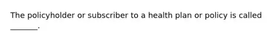 The policyholder or subscriber to a health plan or policy is called _______.