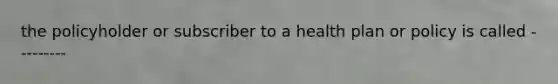 the policyholder or subscriber to a health plan or policy is called ---------