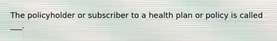 The policyholder or subscriber to a health plan or policy is called ___.