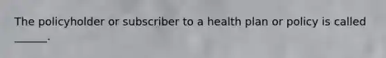 The policyholder or subscriber to a health plan or policy is called ______.
