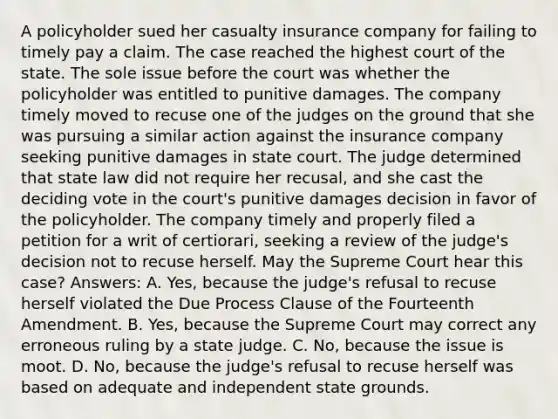 A policyholder sued her casualty insurance company for failing to timely pay a claim. The case reached the highest court of the state. The sole issue before the court was whether the policyholder was entitled to punitive damages. The company timely moved to recuse one of the judges on the ground that she was pursuing a similar action against the insurance company seeking punitive damages in state court. The judge determined that state law did not require her recusal, and she cast the deciding vote in the court's punitive damages decision in favor of the policyholder. The company timely and properly filed a petition for a writ of certiorari, seeking a review of the judge's decision not to recuse herself. May the Supreme Court hear this case? Answers: A. Yes, because the judge's refusal to recuse herself violated the Due Process Clause of the Fourteenth Amendment. B. Yes, because the Supreme Court may correct any erroneous ruling by a state judge. C. No, because the issue is moot. D. No, because the judge's refusal to recuse herself was based on adequate and independent state grounds.