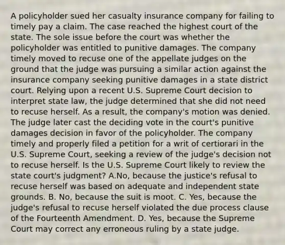 A policyholder sued her casualty insurance company for failing to timely pay a claim. The case reached the highest court of the state. The sole issue before the court was whether the policyholder was entitled to punitive damages. The company timely moved to recuse one of the appellate judges on the ground that the judge was pursuing a similar action against the insurance company seeking punitive damages in a state district court. Relying upon a recent U.S. Supreme Court decision to interpret state law, the judge determined that she did not need to recuse herself. As a result, the company's motion was denied. The judge later cast the deciding vote in the court's punitive damages decision in favor of the policyholder. The company timely and properly filed a petition for a writ of certiorari in the U.S. Supreme Court, seeking a review of the judge's decision not to recuse herself. Is the U.S. Supreme Court likely to review the state court's judgment? A.No, because the justice's refusal to recuse herself was based on adequate and independent state grounds. B. No, because the suit is moot. C. Yes, because the judge's refusal to recuse herself violated the due process clause of the Fourteenth Amendment. D. Yes, because the Supreme Court may correct any erroneous ruling by a state judge.