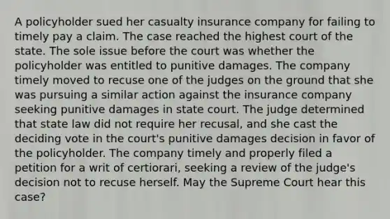 A policyholder sued her casualty insurance company for failing to timely pay a claim. The case reached the highest court of the state. The sole issue before the court was whether the policyholder was entitled to punitive damages. The company timely moved to recuse one of the judges on the ground that she was pursuing a similar action against the insurance company seeking punitive damages in state court. The judge determined that state law did not require her recusal, and she cast the deciding vote in the court's punitive damages decision in favor of the policyholder. The company timely and properly filed a petition for a writ of certiorari, seeking a review of the judge's decision not to recuse herself. May the Supreme Court hear this case?