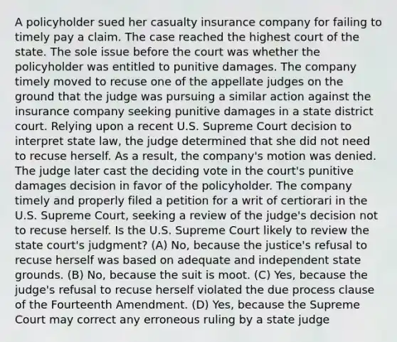 A policyholder sued her casualty insurance company for failing to timely pay a claim. The case reached the highest court of the state. The sole issue before the court was whether the policyholder was entitled to punitive damages. The company timely moved to recuse one of the appellate judges on the ground that the judge was pursuing a similar action against the insurance company seeking punitive damages in a state district court. Relying upon a recent U.S. Supreme Court decision to interpret state law, the judge determined that she did not need to recuse herself. As a result, the company's motion was denied. The judge later cast the deciding vote in the court's punitive damages decision in favor of the policyholder. The company timely and properly filed a petition for a writ of certiorari in the U.S. Supreme Court, seeking a review of the judge's decision not to recuse herself. Is the U.S. Supreme Court likely to review the state court's judgment? (A) No, because the justice's refusal to recuse herself was based on adequate and independent state grounds. (B) No, because the suit is moot. (C) Yes, because the judge's refusal to recuse herself violated the due process clause of the Fourteenth Amendment. (D) Yes, because the Supreme Court may correct any erroneous ruling by a state judge