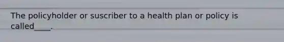 The policyholder or suscriber to a health plan or policy is called____.