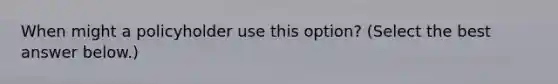 When might a policyholder use this​ option? ​(Select the best answer​ below.)