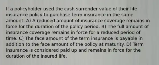 If a policyholder used the cash surrender value of their life insurance policy to purchase term insurance in the same amount: A) A reduced amount of insurance coverage remains in force for the duration of the policy period. B) The full amount of insurance coverage remains in force for a reduced period of time. C) The face amount of the term insurance is payable in addition to the face amount of the policy at maturity. D) Term insurance is considered paid up and remains in force for the duration of the insured life.