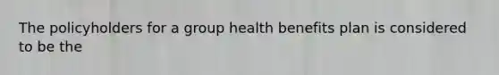 The policyholders for a group health benefits plan is considered to be the