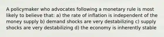 A policymaker who advocates following a monetary rule is most likely to believe that: a) the rate of inflation is independent of the money supply b) demand shocks are very destabilizing c) supply shocks are very destabilizing d) the economy is inherently stable