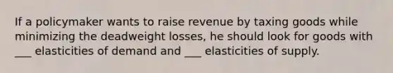 If a policymaker wants to raise revenue by taxing goods while minimizing the deadweight losses, he should look for goods with ___ elasticities of demand and ___ elasticities of supply.