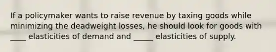 If a policymaker wants to raise revenue by taxing goods while minimizing the deadweight losses, he should look for goods with ____ elasticities of demand and _____ elasticities of supply.