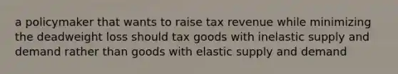 a policymaker that wants to raise tax revenue while minimizing the deadweight loss should tax goods with inelastic supply and demand rather than goods with elastic supply and demand