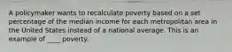 A policymaker wants to recalculate poverty based on a set percentage of the median income for each metropolitan area in the United States instead of a national average. This is an example of ____ poverty.