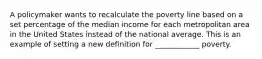 A policymaker wants to recalculate the poverty line based on a set percentage of the median income for each metropolitan area in the United States instead of the national average. This is an example of setting a new definition for ____________ poverty.