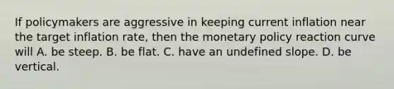 If policymakers are aggressive in keeping current inflation near the target inflation rate, then the monetary policy reaction curve will A. be steep. B. be flat. C. have an undefined slope. D. be vertical.