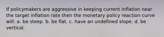 If policymakers are aggressive in keeping current inflation near the target inflation rate then the monetary policy reaction curve will: a. be steep. b. be flat. c. have an undefined slope. d. be vertical.