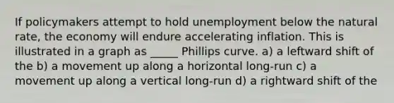 If policymakers attempt to hold unemployment below the natural rate, the economy will endure accelerating inflation. This is illustrated in a graph as _____ Phillips curve. a) a leftward shift of the b) a movement up along a horizontal long-run c) a movement up along a vertical long-run d) a rightward shift of the