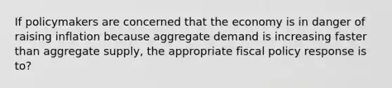 If policymakers are concerned that the economy is in danger of raising inflation because aggregate demand is increasing faster than aggregate supply, the appropriate fiscal policy response is to?