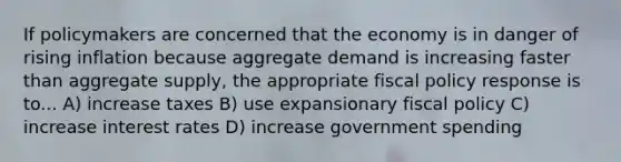 If policymakers are concerned that the economy is in danger of rising inflation because aggregate demand is increasing faster than aggregate supply, the appropriate fiscal policy response is to... A) increase taxes B) use expansionary fiscal policy C) increase interest rates D) increase government spending