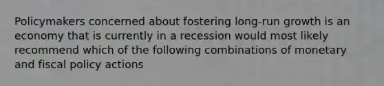 Policymakers concerned about fostering long-run growth is an economy that is currently in a recession would most likely recommend which of the following combinations of monetary and fiscal policy actions