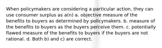 When policymakers are considering a particular action, they can use consumer surplus as a(n) a. objective measure of the benefits to buyers as determined by policymakers. b. measure of the benefits to buyers as the buyers perceive them. c. potentially flawed measure of the benefits to buyers if the buyers are not rational. d. Both b) and c) are correct.