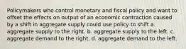 Policymakers who control monetary and fiscal policy and want to offset the effects on output of an economic contraction caused by a shift in aggregate supply could use policy to shift a. aggregate supply to the right. b. aggregate supply to the left. c. aggregate demand to the right. d. aggregate demand to the left.