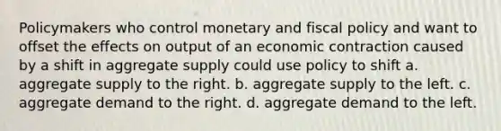 Policymakers who control monetary and <a href='https://www.questionai.com/knowledge/kPTgdbKdvz-fiscal-policy' class='anchor-knowledge'>fiscal policy</a> and want to offset the effects on output of an economic contraction caused by a shift in aggregate supply could use policy to shift a. aggregate supply to the right. b. aggregate supply to the left. c. aggregate demand to the right. d. aggregate demand to the left.