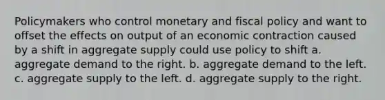 Policymakers who control monetary and fiscal policy and want to offset the effects on output of an economic contraction caused by a shift in aggregate supply could use policy to shift a. aggregate demand to the right. b. aggregate demand to the left. c. aggregate supply to the left. d. aggregate supply to the right.