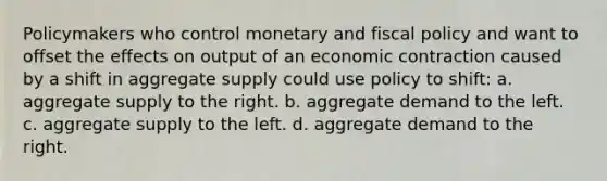 Policymakers who control monetary and <a href='https://www.questionai.com/knowledge/kPTgdbKdvz-fiscal-policy' class='anchor-knowledge'>fiscal policy</a> and want to offset the effects on output of an economic contraction caused by a shift in aggregate supply could use policy to shift: a. aggregate supply to the right. b. aggregate demand to the left. c. aggregate supply to the left. d. aggregate demand to the right.