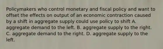 Policymakers who control monetary and <a href='https://www.questionai.com/knowledge/kPTgdbKdvz-fiscal-policy' class='anchor-knowledge'>fiscal policy</a> and want to offset the effects on output of an economic contraction caused by a shift in aggregate supply could use policy to shift A. aggregate demand to the left. B. aggregate supply to the right. C. aggregate demand to the right. D. aggregate supply to the left.