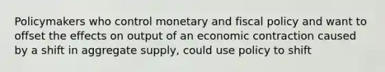 Policymakers who control monetary and fiscal policy and want to offset the effects on output of an economic contraction caused by a shift in aggregate supply, could use policy to shift